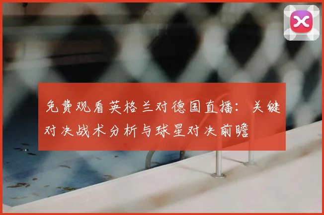 免费观看英格兰对德国直播：关键对决战术分析与球星对决前瞻