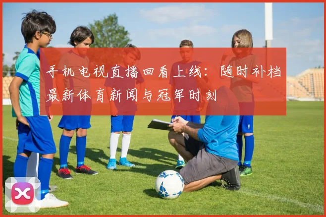 手机电视直播回看上线：随时补档最新体育新闻与冠军时刻