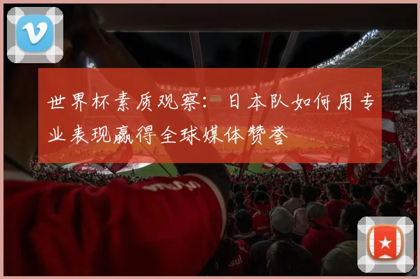 世界杯素质观察:日本队如何用专业表现赢得全球媒体赞誉