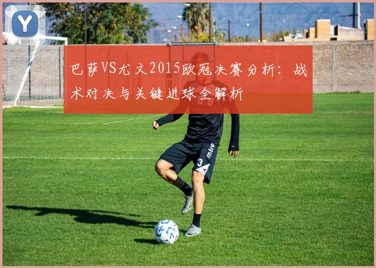 巴萨VS尤文2015欧冠决赛分析：战术对决与关键进球全解析