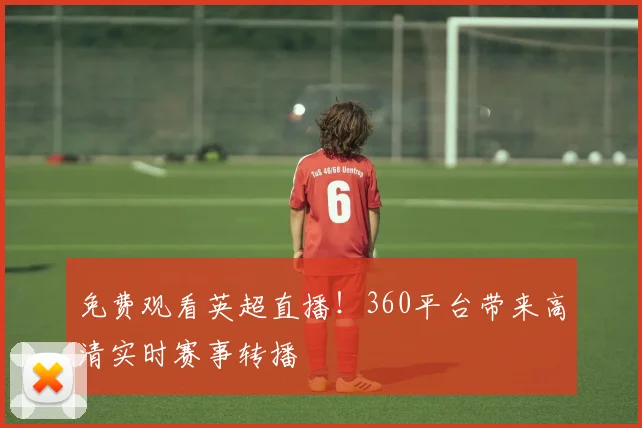免费观看英超直播！360平台带来高清实时赛事转播