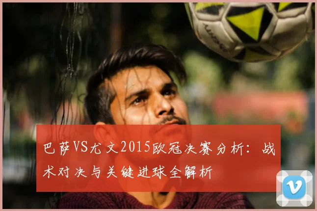 巴萨VS尤文2015欧冠决赛分析：战术对决与关键进球全解析