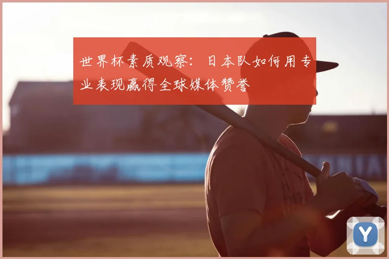 世界杯素质观察:日本队如何用专业表现赢得全球媒体赞誉